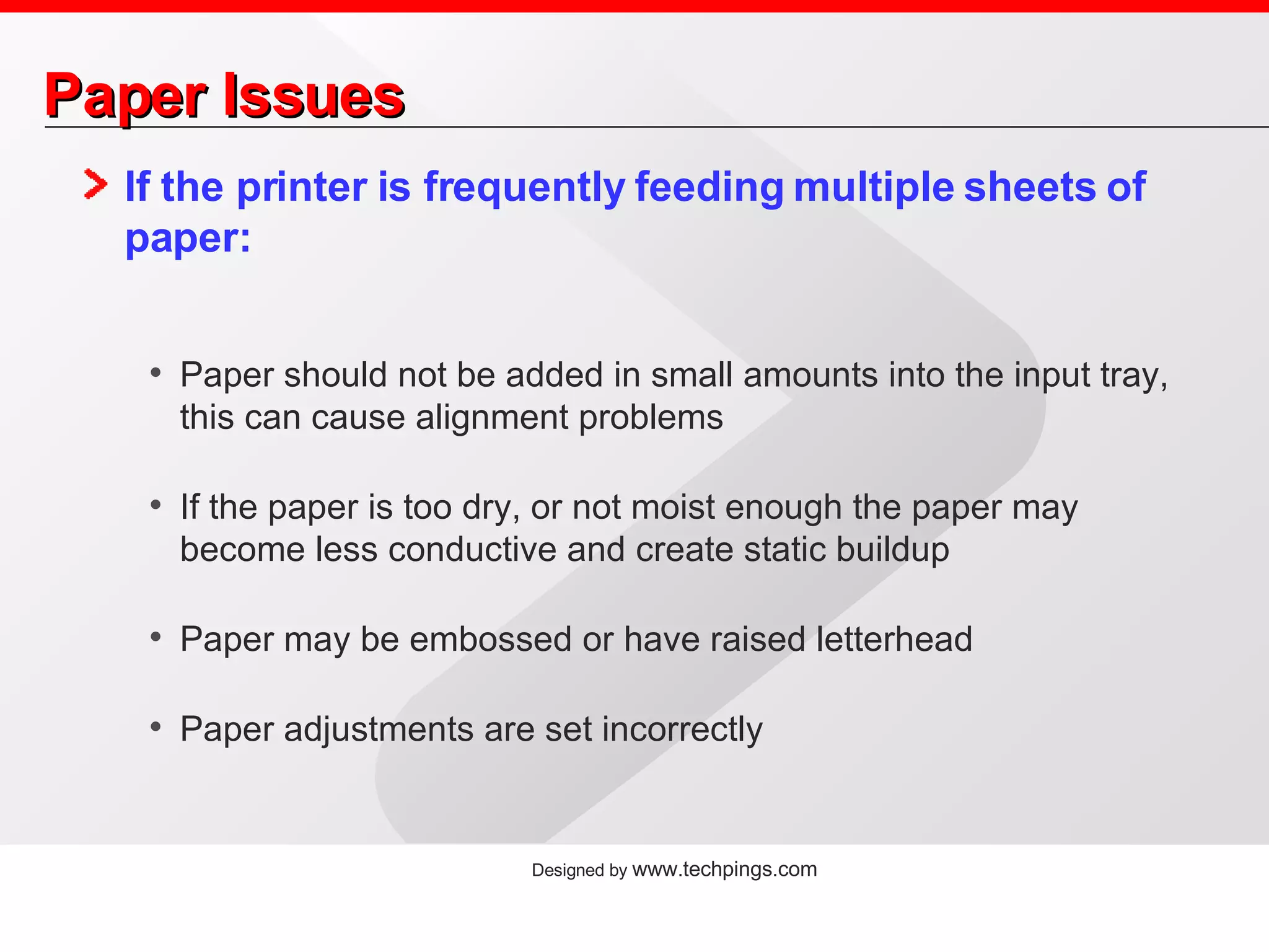 Paper Issues If the printer is frequently feeding multiple sheets of paper: Paper should not be added in small amounts into the input tray, this can cause alignment problems If the paper is too dry, or not moist enough the paper may become less conductive and create static buildup Paper may be embossed or have raised letterhead Paper adjustments are set incorrectly 