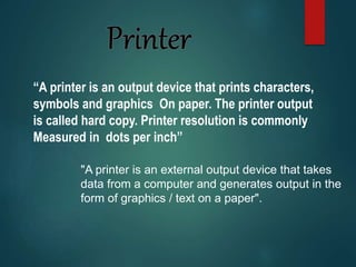 “A printer is an output device that prints characters,
symbols and graphics On paper. The printer output
is called hard copy. Printer resolution is commonly
Measured in dots per inch”
"A printer is an external output device that takes
data from a computer and generates output in the
form of graphics / text on a paper".
 