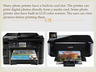 
Many photo printer have a built-in card slot. The printer can
print digital photos directly form a media card. Some photo
printer also have built-in LCD color screens. The user can view
pictures before printing them
 