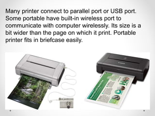 Many printer connect to parallel port or USB port.
Some portable have built-in wireless port to
communicate with computer wirelessly. Its size is a
bit wider than the page on which it print. Portable
printer fits in briefcase easily.
 