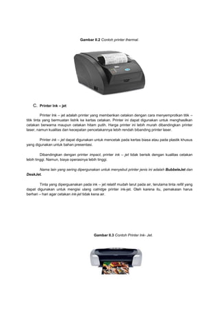 Gambar II.2 Contoh printer thermal.




    C. Printer Ink – jet

           Printer Ink – jet adalah printer yang memberikan cetaksn dengan cara menyemprotkan titik –
titik tinta yang bermuatan listrik ke kertas cetakan. Printer ini dapat digunakan untuk menghasilkan
cetakan berwarna maupun cetakan hitam putih. Harga printer ini lebih murah dibandingkan printer
laser, namun kualitas dan kecepatan pencetakannya lebih rendah bibanding printer laser.

        Printer ink – jet dapat digunakan untuk mencetak pada kertas biasa atau pada plastik khusus
yang digunakan untuk bahan presentasi.

         Dibandingkan dengan printer impact, printer ink – jet tidak berisik dengan kualitas cetakan
lebih tinggi. Namun, biaya operasinya lebih tinggi.

      Nama lain yang sering dipergunakan untuk menyebut printer jenis ini adalah BubbeleJet dan
DeskJet.

        Tinta yang diperguanakan pada ink – jet relatif mudah larut pada air, terutama tinta refill yang
dapat digunakan untuk mengisi ulang catridge printer ink-jet. Oleh karena itu, pemakaian harus
berhari – hari agar cetakan ink-jet tidak kena air.




                                          Gambar II.3 Contoh Printer Ink- Jet.
 