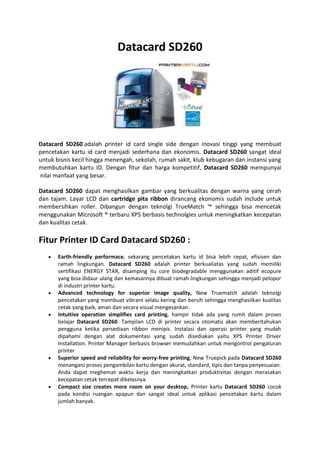 Datacard SD260
Datacard SD260 adalah printer id card single side dengan inovasi tinggi yang membuat
pencetakan kartu id card menjadi sederhana dan ekonomis. Datacard SD260 sangat ideal
untuk bisnis kecil hingga menengah, sekolah, rumah sakit, klub kebugaran dan instansi yang
membutuhkan kartu ID. Dengan fitur dan harga kompetitif, Datacard SD260 mempunyai
nilai manfaat yang besar.
Datacard SD260 dapat menghasilkan gambar yang berkualitas dengan warna yang cerah
dan tajam. Layar LCD dan cartridge pita ribbon dirancang ekonomis sudah include untuk
membersihkan roller. Dibangun dengan teknolgi TrueMatch ™ sehingga bisa mencetak
menggunakan Microsoft ® terbaru XPS berbasis technolgies untuk meningkatkan kecepatan
dan kualitas cetak.
Fitur Printer ID Card Datacard SD260 :
 Earth-friendly performace, sekarang pencetakan kartu id bisa lebih cepat, efisisen dan
ramah lingkungan. Datacard SD260 adalah printer berkualiatas yang sudah memiliki
sertifikasi ENERGY STAR, disamping itu core biodegradable menggunakan aditif ecopure
yang bisa didaur ulang dan kemasannya dibuat ramah lingkungan sehingga menjadi pelopor
di industri printer kartu.
 Advanced technology for superior image quality, New Truematch adalah teknolgi
pencetakan yang membuat vibrant selalu kering dan bersih sehingga menghasilkan kualitas
cetak yang baik, aman dan secara visual mengesankan.
 Intuitive operation simplifies card printing, hampir tidak ada yang rumit dalam proses
belajar Datacard SD260. Tampilan LCD di printer secara otomatis akan memberitahukan
pengguna ketika persediaan ribbon menipis. Instalasi dan operasi printer yang mudah
dipahami dengan alat dokumentasi yang sudah disediakan yaitu XPS Printer Driver
Installation. Printer Manager berbasis browser memudahkan untuk mengontrol pengaturan
printer
 Superior speed and reliability for worry-free printing, New Truepick pada Datacard SD260
menangani proses pengambilan kartu dengan akurat, standard, tipis dan tanpa penyesuaian.
Anda dapat meghemat waktu kerja dan meningkatkan produktivitas dengan merasakan
kecepatan cetak tercepat dikelasnya.
 Compact size creates more room on your desktop, Printer kartu Datacard SD260 cocok
pada kondisi ruangan apapun dan sangat ideal untuk aplikasi pencetakan kartu dalam
jumlah banyak.
 