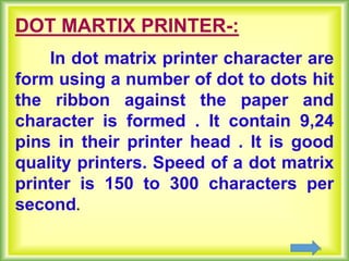 10
DOT MARTIX PRINTER-:
In dot matrix printer character are
form using a number of dot to dots hit
the ribbon against the paper and
character is formed . It contain 9,24
pins in their printer head . It is good
quality printers. Speed of a dot matrix
printer is 150 to 300 characters per
second.
 