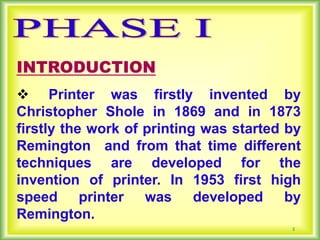 2
INTRODUCTION
 Printer was firstly invented by
Christopher Shole in 1869 and in 1873
firstly the work of printing was started by
Remington and from that time different
techniques are developed for the
invention of printer. In 1953 first high
speed printer was developed by
Remington.
 