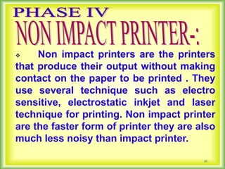 25
 Non impact printers are the printers
that produce their output without making
contact on the paper to be printed . They
use several technique such as electro
sensitive, electrostatic inkjet and laser
technique for printing. Non impact printer
are the faster form of printer they are also
much less noisy than impact printer.
 