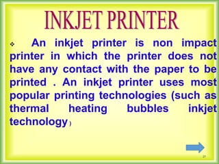 27
 An inkjet printer is non impact
printer in which the printer does not
have any contact with the paper to be
printed . An inkjet printer uses most
popular printing technologies (such as
thermal heating bubbles inkjet
technology)
 