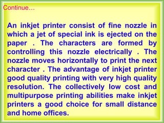 An inkjet printer consist of fine nozzle in
which a jet of special ink is ejected on the
paper . The characters are formed by
controlling this nozzle electrically . The
nozzle moves horizontally to print the next
character . The advantage of inkjet printer
good quality printing with very high quality
resolution. The collectively low cost and
multipurpose printing abilities make inkjet
printers a good choice for small distance
and home offices.
Continue…
 