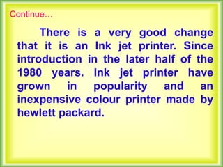There is a very good change
that it is an Ink jet printer. Since
introduction in the later half of the
1980 years. Ink jet printer have
grown in popularity and an
inexpensive colour printer made by
hewlett packard.
Continue…
 
