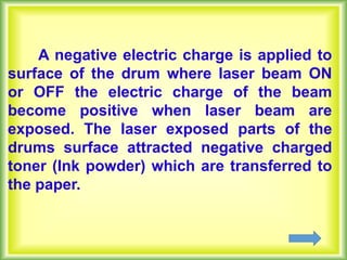 A negative electric charge is applied to
surface of the drum where laser beam ON
or OFF the electric charge of the beam
become positive when laser beam are
exposed. The laser exposed parts of the
drums surface attracted negative charged
toner (Ink powder) which are transferred to
the paper.
 