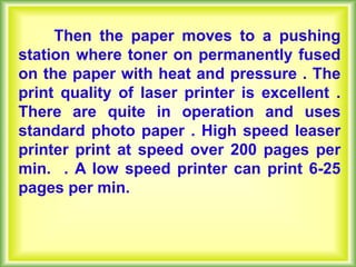 Then the paper moves to a pushing
station where toner on permanently fused
on the paper with heat and pressure . The
print quality of laser printer is excellent .
There are quite in operation and uses
standard photo paper . High speed leaser
printer print at speed over 200 pages per
min. . A low speed printer can print 6-25
pages per min.
 