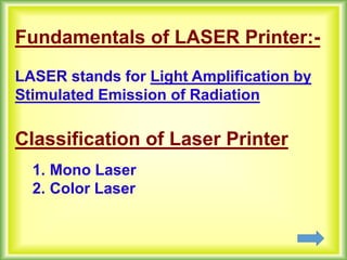 Fundamentals of LASER Printer:-
LASER stands for Light Amplification by
Stimulated Emission of Radiation
Classification of Laser Printer
1. Mono Laser
2. Color Laser
 