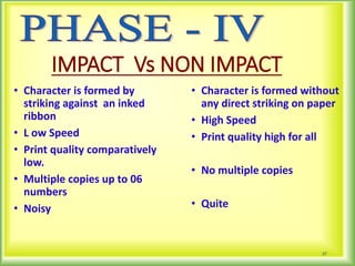 IMPACT Vs NON IMPACT
• Character is formed by
striking against an inked
ribbon
• L ow Speed
• Print quality comparatively
low.
• Multiple copies up to 06
numbers
• Noisy
• Character is formed without
any direct striking on paper
• High Speed
• Print quality high for all
• No multiple copies
• Quite
37
 