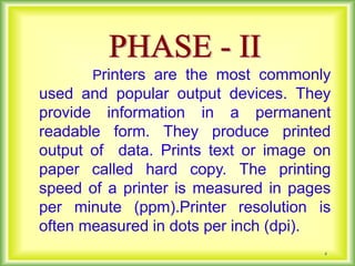 4
Printers are the most commonly
used and popular output devices. They
provide information in a permanent
readable form. They produce printed
output of data. Prints text or image on
paper called hard copy. The printing
speed of a printer is measured in pages
per minute (ppm).Printer resolution is
often measured in dots per inch (dpi).
 