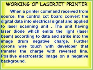 When a printer command received from
source, the control cct board convert the
digital data into electrical signal and applied
to laser scanning unit . The unit having
laser diode which emits the light (laser
beam) according to data and strike into the
image drum negative charge. Further
corona wire touch with developer that
transfer the charge with reversed line.
Positive electrostatic image on a negative
background.
WORKING OF LASERJET PRINTER
 