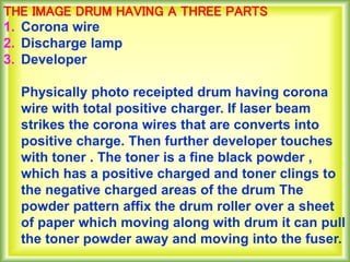 THE IMAGE DRUM HAVING A THREE PARTS
1. Corona wire
2. Discharge lamp
3. Developer
Physically photo receipted drum having corona
wire with total positive charger. If laser beam
strikes the corona wires that are converts into
positive charge. Then further developer touches
with toner . The toner is a fine black powder ,
which has a positive charged and toner clings to
the negative charged areas of the drum The
powder pattern affix the drum roller over a sheet
of paper which moving along with drum it can pull
the toner powder away and moving into the fuser.
 