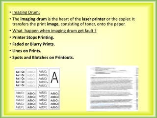 • Imaging Drum:
• The imaging drum is the heart of the laser printer or the copier. It
transfers the print image, consisting of toner, onto the paper.
• What happen when imaging drum get fault ?
• Printer Stops Printing.
• Faded or Blurry Prints.
• Lines on Prints.
• Spots and Blotches on Printouts.
 