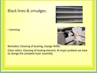 Black lines & smudges.
• Jamming
Remedies: Cleaning of bushing, change Teflon
Clean rollers. Cleaning of heating element. At major problem we have
to change the complete fuser assembly.
 