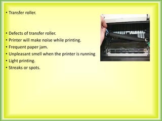• Transfer roller.
• Defects of transfer roller.
• Printer will make noise while printing.
• Frequent paper jam.
• Unpleasant smell when the printer is running
• Light printing.
• Streaks or spots.
 