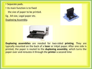 • Separate pads.
• Its main function is to fixed
the size of paper to be printed.
Eg. A4 size, Legal paper etc.
Duplexing Assembly.
Duplexing assemblies are needed for two-sided printing. They are
typically mounted on the back of a laser or inkjet paper. After one side is
printed, the paper is routed to the duplexing assembly, which turns the
paper over and reroutes it through the printer a second time
 
