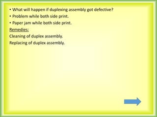 • What will happen if duplexing assembly got defective?
• Problem while both side print.
• Paper jam while both side print.
Remedies:
Cleaning of duplex assembly.
Replacing of duplex assembly.
 