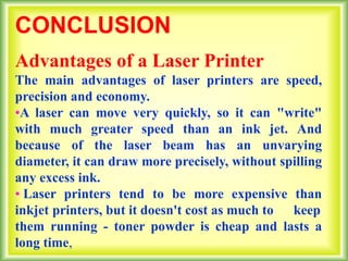 CONCLUSION
Advantages of a Laser Printer
The main advantages of laser printers are speed,
precision and economy.
•A laser can move very quickly, so it can "write"
with much greater speed than an ink jet. And
because of the laser beam has an unvarying
diameter, it can draw more precisely, without spilling
any excess ink.
• Laser printers tend to be more expensive than
inkjet printers, but it doesn't cost as much to keep
them running - toner powder is cheap and lasts a
long time,
 