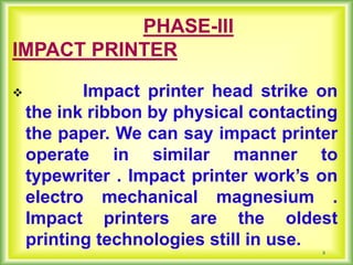 8
PHASE-III
IMPACT PRINTER
 Impact printer head strike on
the ink ribbon by physical contacting
the paper. We can say impact printer
operate in similar manner to
typewriter . Impact printer work’s on
electro mechanical magnesium .
Impact printers are the oldest
printing technologies still in use.
 