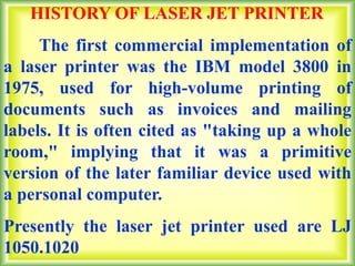 HISTORY OF LASER JET PRINTER
The first commercial implementation of
a laser printer was the IBM model 3800 in
1975, used for high-volume printing of
documents such as invoices and mailing
labels. It is often cited as "taking up a whole
room," implying that it was a primitive
version of the later familiar device used with
a personal computer.
Presently the laser jet printer used are LJ
1050.1020
 