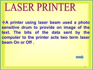 32
A printer using laser beam used a photo
sensitive drum to provide on image of the
text. The bits of the data sent by the
computer to the printer acts two term laser
beam On or Off .
 