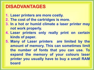 DISADVANTAGES
1. Laser printers are more costly.
2. The cost of the cartridges is more.
3. In a hot or humid climate a laser printer may
not work properly.
4. Laser printers only really print on certain
kinds of paper.
5. Many of Laser printers are limited by the
amount of memory. This can sometimes limit
the number of fonts that you can use. To
expand the memory of your colours laser
printer you usually have to buy a small RAM
board
 