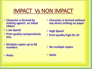 IMPACT Vs NON IMPACT
• Character is formed by
striking against an inked
ribbon
• L ow Speed
• Print quality comparatively
low.
• Multiple copies up to 06
numbers
• Noisy
• Character is formed without
any direct striking on paper
• High Speed
• Print quality high for all
• No multiple copies
• Quite
7
 