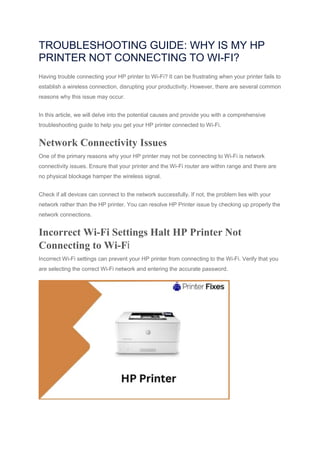 TROUBLESHOOTING GUIDE: WHY IS MY HP
PRINTER NOT CONNECTING TO WI-FI?
Having trouble connecting your HP printer to Wi-Fi? It can be frustrating when your printer fails to
establish a wireless connection, disrupting your productivity. However, there are several common
reasons why this issue may occur.
In this article, we will delve into the potential causes and provide you with a comprehensive
troubleshooting guide to help you get your HP printer connected to Wi-Fi.
Network Connectivity Issues
One of the primary reasons why your HP printer may not be connecting to Wi-Fi is network
connectivity issues. Ensure that your printer and the Wi-Fi router are within range and there are
no physical blockage hamper the wireless signal.
Check if all devices can connect to the network successfully. If not, the problem lies with your
network rather than the HP printer. You can resolve HP Printer issue by checking up properly the
network connections.
Incorrect Wi-Fi Settings Halt HP Printer Not
Connecting to Wi-Fi
Incorrect Wi-Fi settings can prevent your HP printer from connecting to the Wi-Fi. Verify that you
are selecting the correct Wi-Fi network and entering the accurate password.
 