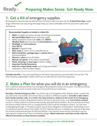 Preparing Makes Sense. Get Ready Now.

1. Get a Kit of emergency supplies.
Be prepared to improvise and use what you have on hand to make it on your own for at least three days, maybe
longer. While there are many things that might make you more comfortable, think first about fresh water, food
and clean air.


    Recommended Supplies to Include in a Basic Kit:
       Water one gallon per person per day, for drinking and sanitation
       Non-perishable Food at least a three-day supply
       Battery-powered or hand crank radio and a NOAA
        Weather Radio with tone alert and extra batteries for both
       Flashlight and extra batteries
       First Aid kit
       Whistle to signal for help
       Filter mask or cotton t-shirt, to help filter the air
       Moist towelettes, garbage bags and plastic ties for
        personal sanitation
       Wrench or pliers to turn off utilities
       Manual can opener if kit contains canned food
       Plastic sheeting and duct tape to shelter-in-place
       Important Family Documents
       Items for unique family needs, such as daily prescription
        medications, infant formula or diapers


Consider two kits. In one, put everything you will need to stay where you are and make it on your own. The
other should be a lightweight, smaller version you can take with you if you have to get away.



2. Make a Plan for what you will do in an emergency.
Plan in advance what you will do in an emergency. Be prepared to assess the situation. Use common sense
and whatever you have on hand to take care of yourself and your loved ones.

Develop a Family Emergency Plan. Your family may not be together when disaster strikes, so plan how
you will contact one another and review what you will do in different situations. Consider a plan where
each family member calls, or e-mails, the same friend or relative in the event of an emergency.
It may be easier to make a long-distance phone call than to call across town, so an out-of-town contact
may be in a better position to communicate among separated family members. Be sure each person knows
the phone number and has coins or a prepaid phone card to call the emergency contact. You may have
trouble getting through, or the phone system may be down altogether, but be patient. Depending on your
circumstances and the nature of the attack, the first important decision is whether you stay put or get away.
You should understand and plan for both possibilities. Use common sense and the information you are
learning here to determine if there is immediate danger. Watch television and listen to the radio for
official instructions as they become available.


                     For more information, visit ready.gov or call 1-800-BE-READY
 