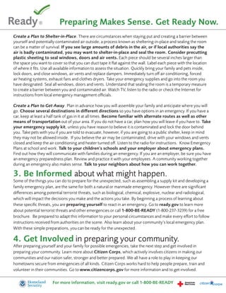 Preparing Makes Sense. Get Ready Now.
Create a Plan to Shelter-in-Place. There are circumstances when staying put and creating a barrier between
yourself and potentially contaminated air outside, a process known as sheltering-in-place and sealing the room
can be a matter of survival. If you see large amounts of debris in the air, or if local authorities say the
air is badly contaminated, you may want to shelter-in-place and seal the room. Consider precutting
plastic sheeting to seal windows, doors and air vents. Each piece should be several inches larger than
the space you want to cover so that you can duct tape it flat against the wall. Label each piece with the location
of where it fits. Use all available information to assess the situation. Quickly bring your family and pets inside,
lock doors, and close windows, air vents and replace dampers. Immediately turn off air conditioning, forced
air heating systems, exhaust fans and clothes dryers. Take your emergency supplies and go into the room you
have designated. Seal all windows, doors and vents. Understand that sealing the room is a temporary measure
to create a barrier between you and contaminated air. Watch TV, listen to the radio or check the Internet for
instructions from local emergency management officials.

Create a Plan to Get Away. Plan in advance how you will assemble your family and anticipate where you will
go. Choose several destinations in different directions so you have options in an emergency. If you have a
car, keep at least a half tank of gas in it at all times. Become familiar with alternate routes as well as other
means of transportation out of your area. If you do not have a car, plan how you will leave if you have to. Take
your emergency supply kit, unless you have reason to believe it is contaminated and lock the door behind
you. Take pets with you if you are told to evacuate, however, if you are going to a public shelter, keep in mind
they may not be allowed inside. If you believe the air may be contaminated, drive with your windows and vents
closed and keep the air conditioning and heater turned off. Listen to the radio for instructions. Know Emergency
Plans at school and work. Talk to your children’s schools and your employer about emergency plans.
Find out how they will communicate with families during an emergency. If you are an employer, be sure you have
an emergency preparedness plan. Review and practice it with your employees. A community working together
during an emergency also makes sense. Talk to your neighbors about how you can work together.

3. Be Informed about what might happen.
Some of the things you can do to prepare for the unexpected, such as assembling a supply kit and developing a
family emergency plan, are the same for both a natural or manmade emergency. However there are significant
differences among potential terrorist threats, such as biological, chemical, explosive, nuclear and radiological,
which will impact the decisions you make and the actions you take. By beginning a process of learning about
these specific threats, you are preparing yourself to react in an emergency. Go to ready.gov to learn more
about potential terrorist threats and other emergencies or call 1-800-BE-READY (1-800-237-3239) for a free
brochure. Be prepared to adapt this information to your personal circumstances and make every effort to follow
instructions received from authorities on the scene. Also learn about your community’s local emergency plan.
With these simple preparations, you can be ready for the unexpected.

4. Get Involved in preparing your community.
After preparing yourself and your family for possible emergencies, take the next step and get involved in
preparing your community. Learn more about Citizen Corps, which actively involves citizens in making our
communities and our nation safer, stronger and better prepared. We all have a role to play in keeping our
hometowns secure from emergencies of all kinds. Citizen Corps works hard to help people prepare, train and
volunteer in their communities. Go to www.citizencorps.gov for more information and to get involved.

                       For more information, visit ready.gov or call 1-800-BE-READY
 