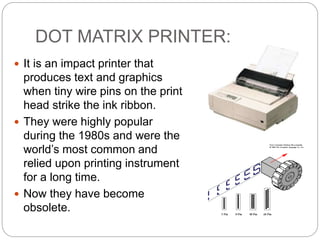 DOT MATRIX PRINTER:
 It is an impact printer that
produces text and graphics
when tiny wire pins on the print
head strike the ink ribbon.
 They were highly popular
during the 1980s and were the
world’s most common and
relied upon printing instrument
for a long time.
 Now they have become
obsolete.
 