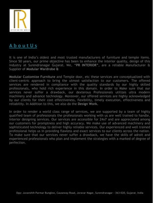 A b o u t U s
It is one of India’s oldest and most trusted manufacturers of furniture and temple items.
Since 50 years, our prime objective has been to enhance the interior quality, design of this
industry at Surendranagar Gujarat. We, “PR INTERIOR”, are a reliable Manufacturer &
Supplier of Modular Wardrobe &
Modular Customize Furniture and Temple door, etc these services are conceptualized with
client-centric approach to bring the utmost satisfaction to our customers. The offered
services are rendered in compliance with the quality standards by our highly skilled
professionals, who hold rich experience in this domain. In order to Make sure that our
services never suffer a drawback, our dexterous Professionals utilizes ultra modern
machinery and advance technology. Moreover, our offered services are highly acknowledged
by our clients for their cost effectiveness, flexibility, timely execution, effectiveness and
reliability. In Addition to this, we also do the Design Work.
In order to render a world class range of services, we are supported by a team of highly
qualified team of professionals the professionals working with us are well trained to handle,
interior designing services. Our services are accessible for 24x7 and are appreciated among
our customers for promptness and high accuracy. We make use of advanced machinery and
sophisticated technology to deliver highly reliable services. Our experienced and well trained
professional helps us in providing flawless and exact services to our clients across the nation.
To make sure that our services never suffer a drawback, we have the skills of adroit and
experienced professionals who plan and implement the strategies with a marked of degree of
perfection.
Opp: Juvanshih Parmar Bunglow, Causeway Road, Joravar Nagar, Surendranagar - 363 020, Gujarat, India
 