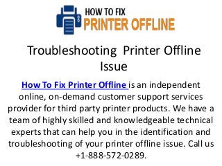 Troubleshooting Printer Offline
Issue
How To Fix Printer Offline is an independent
online, on-demand customer support services
provider for third party printer products. We have a
team of highly skilled and knowledgeable technical
experts that can help you in the identification and
troubleshooting of your printer offline issue. Call us
+1-888-572-0289.
 