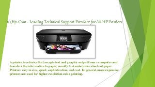 123Hp-Com - Leading Technical Support Provider for All HP Printers
A printer is a device that accepts text and graphic output from a computer and
transfers the information to paper, usually to standard size sheets of paper.
Printers vary in size, speed, sophistication, and cost. In general, more expensive
printers are used for higher-resolution color printing.
 