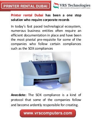 PRINTER RENTAL DUBAI
www.vrscomputers.com
Printer rental Dubai has been a one stop
solution who require corporate records
In today’s fast paced technological ecosystem,
numerous business entities often require an
efficient documentation in place and have been
the most pivotal pre-requisite for some of the
companies who follow certain compliances
such as the SOX compliances
Anecdote: The SOX compliance is a kind of
protocol that some of the companies follow
and become ardently responsible for creating.