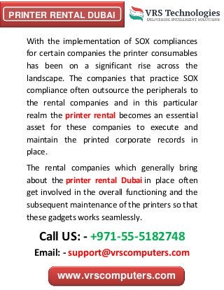 PRINTER RENTAL DUBAI
www.vrscomputers.com
With the implementation of SOX compliances
for certain companies the printer consumables
has been on a significant rise across the
landscape. The companies that practice SOX
compliance often outsource the peripherals to
the rental companies and in this particular
realm the printer rental becomes an essential
asset for these companies to execute and
maintain the printed corporate records in
place.
The rental companies which generally bring
about the printer rental Dubai in place often
get involved in the overall functioning and the
subsequent maintenance of the printers so that
these gadgets works seamlessly.
Call US: - +971-55-5182748
Email: - support@vrscomputers.com