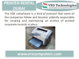 PRINTER RENTAL
DUBAI
www.vrscomputers.com
The SOX compliance is a kind of protocol that some of
the companies follow and become ardently responsible
for creating and maintaining an archive of printed
corporate records in place.
 