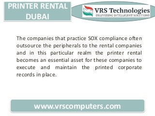 PRINTER RENTAL
DUBAI
www.vrscomputers.com
The companies that practice SOX compliance often
outsource the peripherals to the rental companies
and in this particular realm the printer rental
becomes an essential asset for these companies to
execute and maintain the printed corporate
records in place.
 