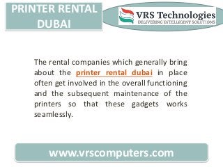 PRINTER RENTAL
DUBAI
www.vrscomputers.com
The rental companies which generally bring
about the printer rental dubai in place
often get involved in the overall functioning
and the subsequent maintenance of the
printers so that these gadgets works
seamlessly.
 