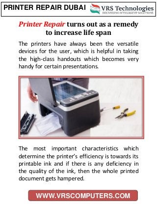 PRINTER REPAIR DUBAI
WWW.VRSCOMPUTERS.COM
Printer Repair turns out as a remedy
to increase life span
The printers have always been the versatile
devices for the user, which is helpful in taking
the high-class handouts which becomes very
handy for certain presentations.
The most important characteristics which
determine the printer’s efficiency is towards its
printable ink and if there is any deficiency in
the quality of the ink, then the whole printed
document gets hampered.
 