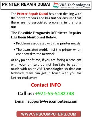 PRINTER REPAIR DUBAI
WWW.VRSCOMPUTERS.COM
The Printer Repair Dubai has been dealing with
the printer repairs and has further ensured that
there are no associated problems in the long
run.
The Possible Prognosis Of Printer Repairs
Has Been Mentioned Below:
 Problems associated with the printer nozzle
 The associated problem of the printer when
connected to the network
At any point of time, if you are facing a problem
with your printer, do not hesitate to get in
touch with us at VRS Technologies so that our
technical team can get in touch with you for
further endeavors.
Contact INFO
Call us: +971-55-5182748
E-mail: support@vrscomputers.com
 