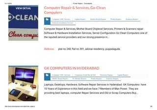 01/11/2016 Printer Repairs ­ Doorstephub
http://www.doorstephub.com/cat/printer­repairs/ 2/8
Computer Repair & Services, Go-Clean
Computers
Computer Repair & Services, Mother Board Chiplevel Services, Printers & Scanners repair
Software & Hardware Installation Services, Server Configuration Go Clean Computers one of
the reputed service providers and our strong presence in…
Address: plat no 240, flat no 301, adonai residency, puppalaguda
VIEW DETAIL
Computer AMC Services Laptop Repairs Mother Board Repairs Printer Repairs Scanners Repairs
Software Installation Services

GK COMPUTERS IN HYDERABAD
Laptops, Desktops, Hardware, Software Repair Services in Hyderabad. GK Computers have
10 Years of Experience in this field and we have 7 Members of Man Power. They are
providing best laptops, computer Repair Services and Old or Scrap Computers Buy…
Computer AMC Services Computers Scrab Buy & Sell Electronic Repairs Laptop Repairs
Mother Board Repairs Pc Monitor Repairs Printer Repairs Scanners Repairs

 