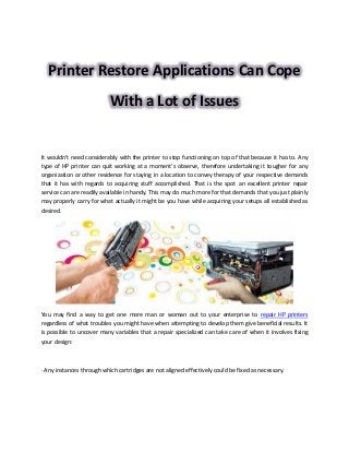 Printer Restore Applications Can Cope
With a Lot of Issues
It wouldn't need considerably with the printer to stop functioning on top of that because it has to. Any
type of HP printer can quit working at a moment's observe, therefore undertaking it tougher for any
organization or other residence for staying in a location to convey therapy of your respective demands
that it has with regards to acquiring stuff accomplished. That is the spot an excellent printer repair
service can are readily available in handy. This may do much more for that demands that you just plainly
may properly carry for what actually it might be you have while acquiring your setups all established as
desired.
You may find a way to get one more man or woman out to your enterprise to repair HP printers
regardless of what troubles you might have when attempting to develop them give beneficial results. It
is possible to uncover many variables that a repair specialized can take care of when it involves fixing
your design:
· Any instances through which cartridges are not aligned effectively could be fixed as necessary.
 