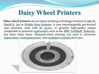 Daisy Wheel Printers
Daisy wheel printers use an impact printing technology invented in 1969 by
David S. Lee at Diablo Data Systems. It uses interchangeable pre-formed
type elements, each with 96 glyphs, to generate high-quality output
comparable to premium typewriters such as the IBM "Golfball" Selectric,
but three times faster. Daisyand-wheel printing was used in electronic
typewriters, word processors and computer systems from 1972.
 