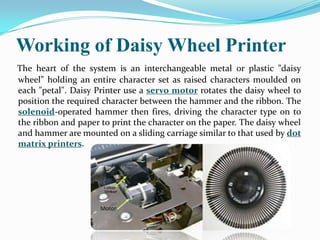 Working of Daisy Wheel Printer
The heart of the system is an interchangeable metal or plastic "daisy
wheel" holding an entire character set as raised characters moulded on
each "petal". Daisy Printer use a servo motor rotates the daisy wheel to
position the required character between the hammer and the ribbon. The
solenoid-operated hammer then fires, driving the character type on to
the ribbon and paper to print the character on the paper. The daisy wheel
and hammer are mounted on a sliding carriage similar to that used by dot
matrix printers.
 