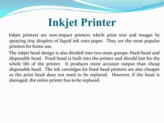 Inkjet Printer
Inkjet printers are non-impact printers which print text and images by
spraying tiny droplets of liquid ink onto paper. They are the most popular
printers for home use.
The inkjet head design is also divided into two main groups: fixed-head and
disposable head. Fixed-head is built into the printer and should last for the
whole life of the printer. It produces more accurate output than cheap
disposable head. The ink cartridges for fixed head printers are also cheaper
as the print head does not need to be replaced. However, if the head is
damaged, the entire printer has to be replaced.
 