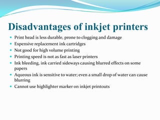 Disadvantages of inkjet printers
 Print head is less durable, prone to clogging and damage
 Expensive replacement ink cartridges
 Not good for high volume printing
 Printing speed is not as fast as laser printers
 Ink bleeding, ink carried sideways causing blurred effects on some
  papers
 Aqueous ink is sensitive to water; even a small drop of water can cause
  blurring
 Cannot use highlighter marker on inkjet printouts
 